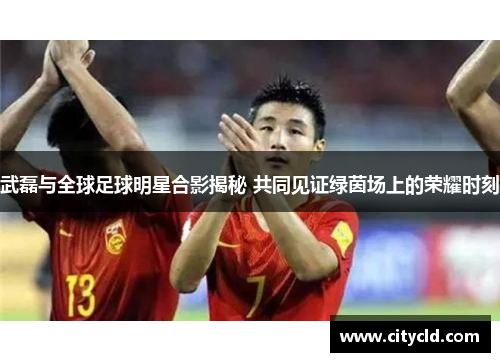 武磊与全球足球明星合影揭秘 共同见证绿茵场上的荣耀时刻